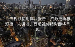 西瓜视频使用体验报告：资源更新与观察一次讲清，西瓜视频精彩即将呈现