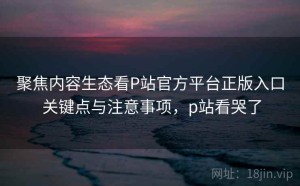 聚焦内容生态看P站官方平台正版入口 关键点与注意事项，p站看哭了