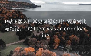 P站正版入口常见问题实测：观察对比与结论，p站 there was an error loading