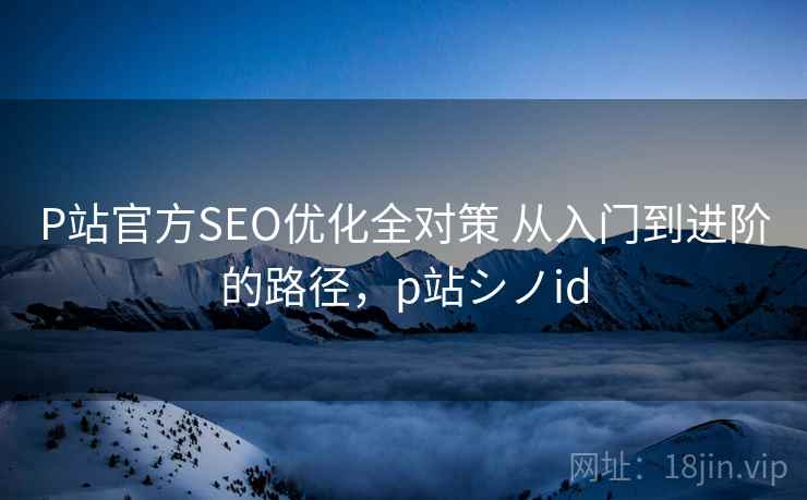 P站官方SEO优化全对策 从入门到进阶的路径,p站シノid P站官方SEO优化全对策 从入门到进阶的路径,p站シノid