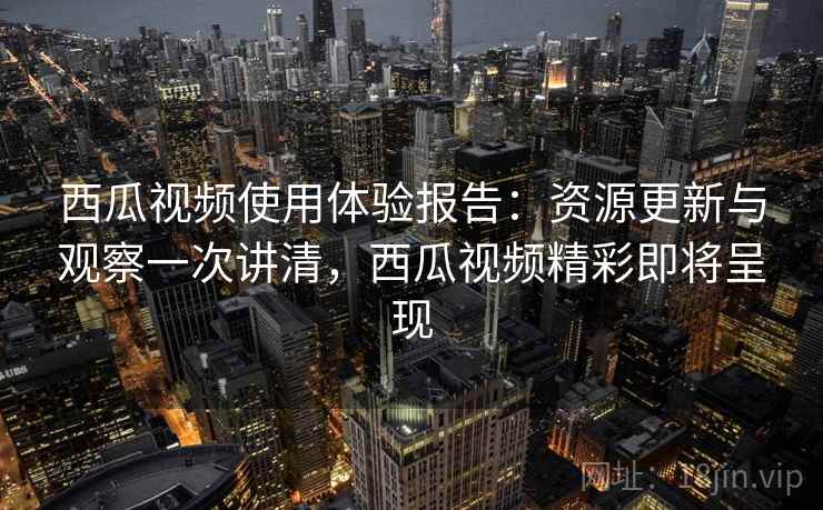 西瓜视频使用体验报告：资源更新与观察一次讲清，西瓜视频精彩即将呈现