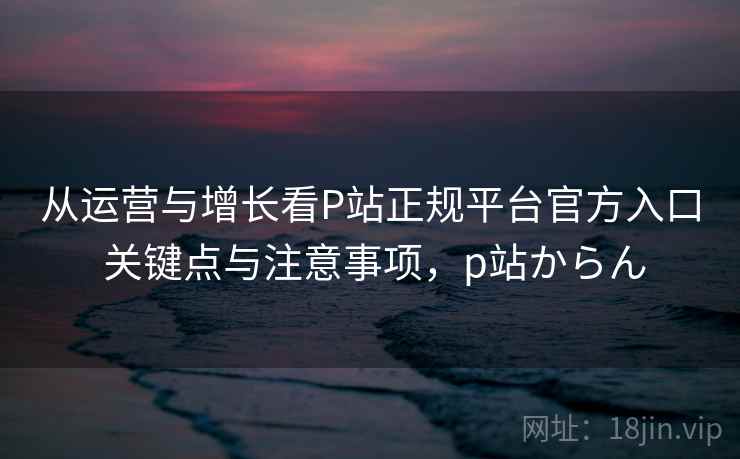 从运营与增长看P站正规平台官方入口 关键点与注意事项,p站からん 从运营与增长看P站正规平台官方入口 关键点与注意事项,p站からん