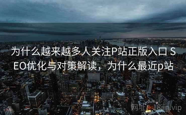 为什么越来越多人关注P站正版入口 SEO优化与对策解读，为什么最近p站