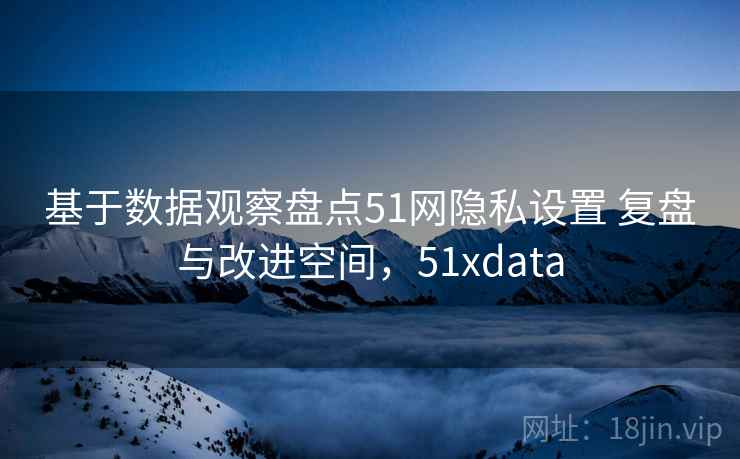 基于数据观察盘点51网隐私设置 复盘与改进空间，51xdata