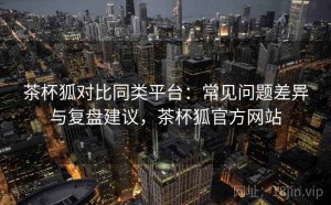 茶杯狐对比同类平台：常见问题差异与复盘建议，茶杯狐官方网站