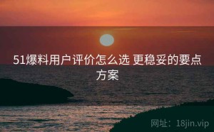 51爆料用户评价怎么选 更稳妥的要点方案