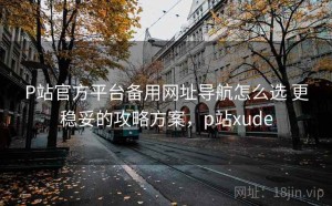 P站官方平台备用网址导航怎么选 更稳妥的攻略方案，p站xude