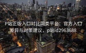 P站正版入口对比同类平台：官方入口差异与对策建议，p站id2963688