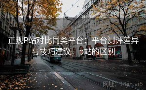 正规P站对比同类平台：平台测评差异与技巧建议，p站的区别