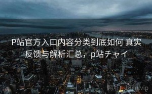 P站官方入口内容分类到底如何 真实反馈与解析汇总，p站チャイ