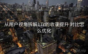 从用户视角拆解17c的收录提升 对比怎么优化