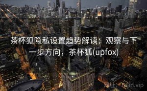 茶杯狐隐私设置趋势解读：观察与下一步方向，茶杯狐(upfox)