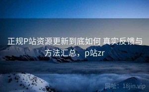 正规P站资源更新到底如何 真实反馈与方法汇总，p站zr