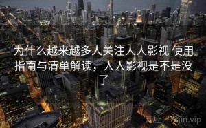 为什么越来越多人关注人人影视 使用指南与清单解读，人人影视是不是没了