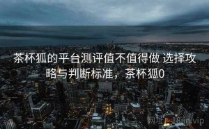 茶杯狐的平台测评值不值得做 选择攻略与判断标准，茶杯狐0