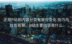 正规P站的内容分类有哪些变化 技巧与趋势观察，p站主要内容是什么