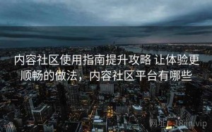 内容社区使用指南提升攻略 让体验更顺畅的做法，内容社区平台有哪些