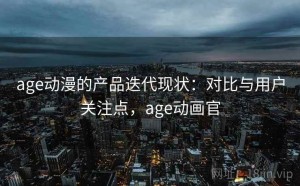 age动漫的产品迭代现状：对比与用户关注点，age动画官