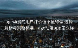age动漫的用户评价值不值得做 选择解析与判断标准，age动漫app怎么样