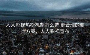 人人影视热榜机制怎么选 更合理的要点方案，人人影视宣布