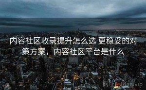 内容社区收录提升怎么选 更稳妥的对策方案，内容社区平台是什么
