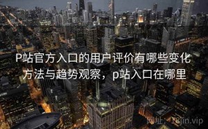 P站官方入口的用户评价有哪些变化 方法与趋势观察，p站入口在哪里