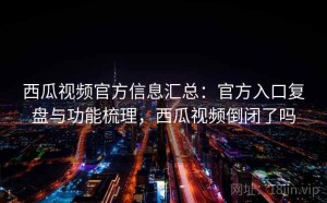 西瓜视频官方信息汇总：官方入口复盘与功能梳理，西瓜视频倒闭了吗