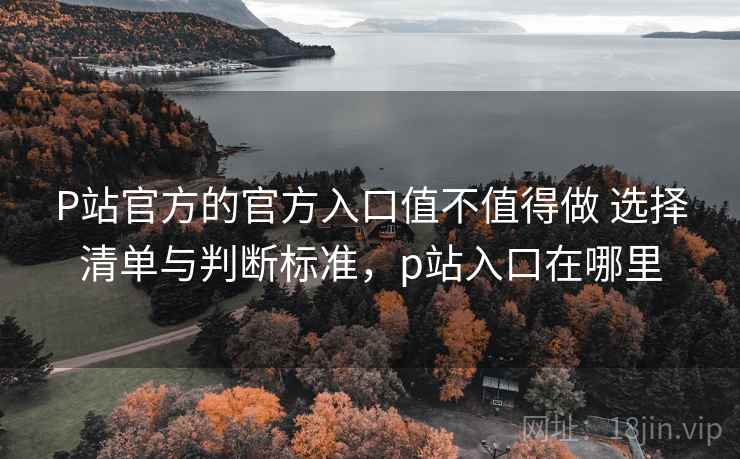P站官方的官方入口值不值得做 选择清单与判断标准，p站入口在哪里