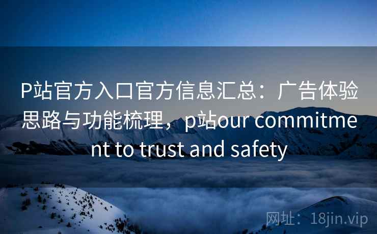 P站官方入口官方信息汇总：广告体验思路与功能梳理，p站our commitment to trust and safety
