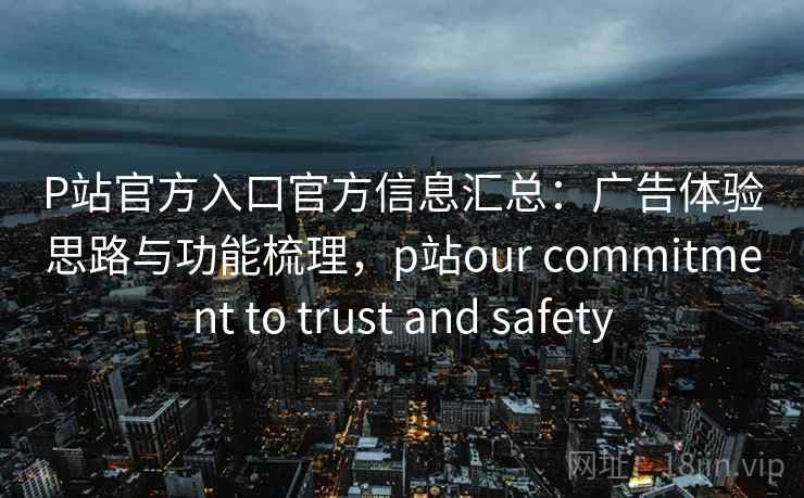 P站官方入口官方信息汇总：广告体验思路与功能梳理，p站our commitment to trust and safety