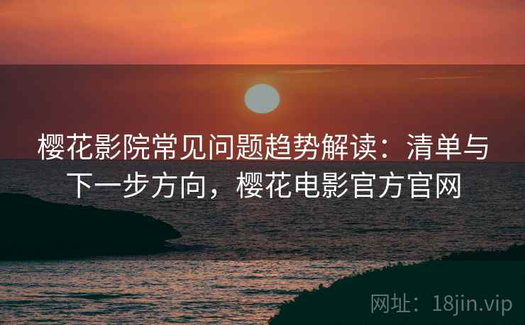 樱花影院常见问题趋势解读：清单与下一步方向，樱花电影官方官网