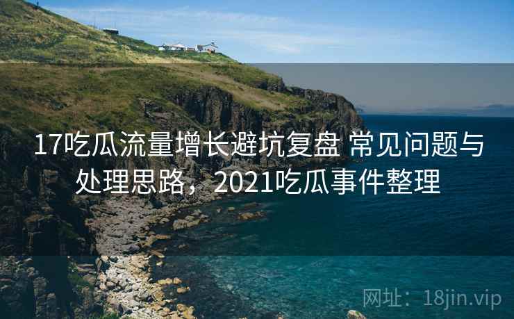 17吃瓜流量增长避坑复盘 常见问题与处理思路，2021吃瓜事件整理