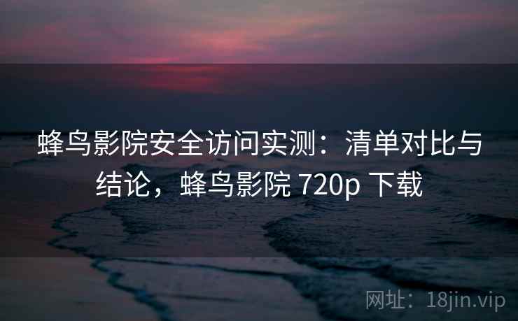 蜂鸟影院安全访问实测：清单对比与结论，蜂鸟影院 720p 下载