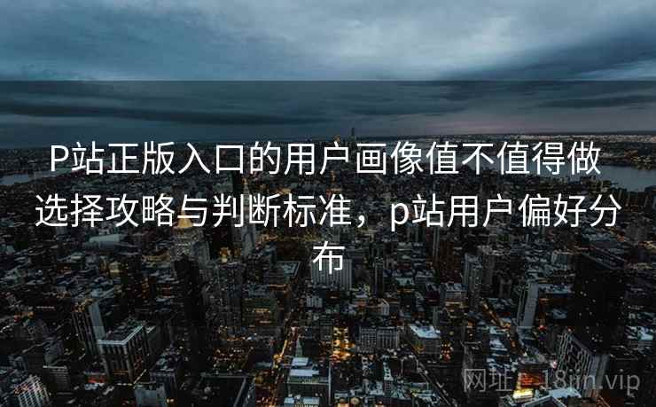 P站正版入口的用户画像值不值得做 选择攻略与判断标准，p站用户偏好分布