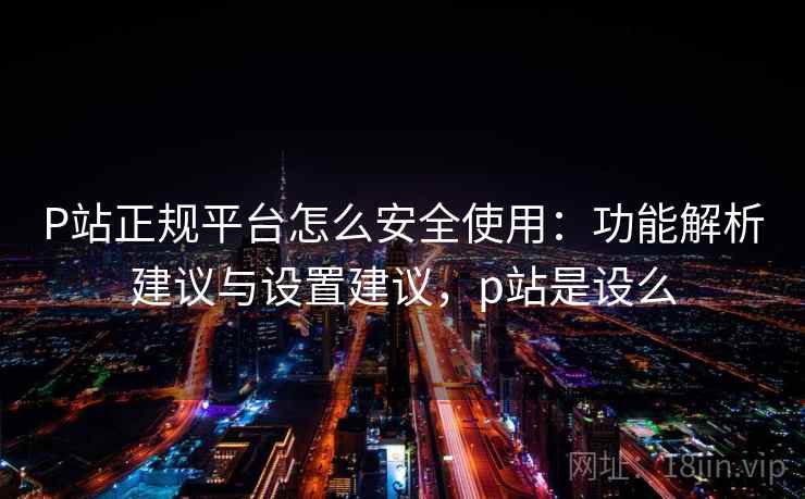 P站正规平台怎么安全使用：功能解析建议与设置建议，p站是设么