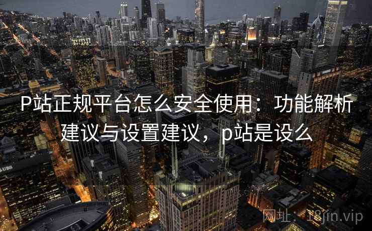 P站正规平台怎么安全使用：功能解析建议与设置建议，p站是设么