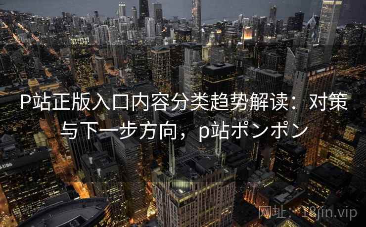 P站正版入口内容分类趋势解读：对策与下一步方向，p站ポンポン