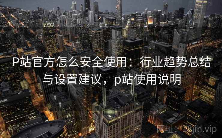 P站官方怎么安全使用：行业趋势总结与设置建议，p站使用说明