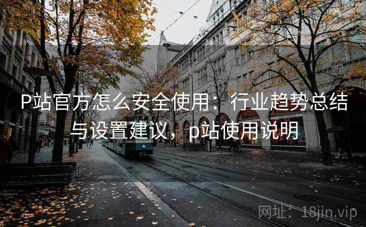 P站官方怎么安全使用：行业趋势总结与设置建议，p站使用说明