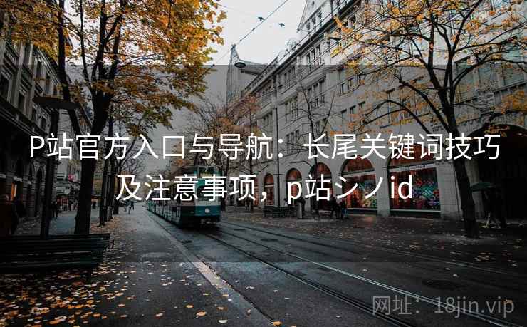 P站官方入口与导航：长尾关键词技巧及注意事项，p站シノid