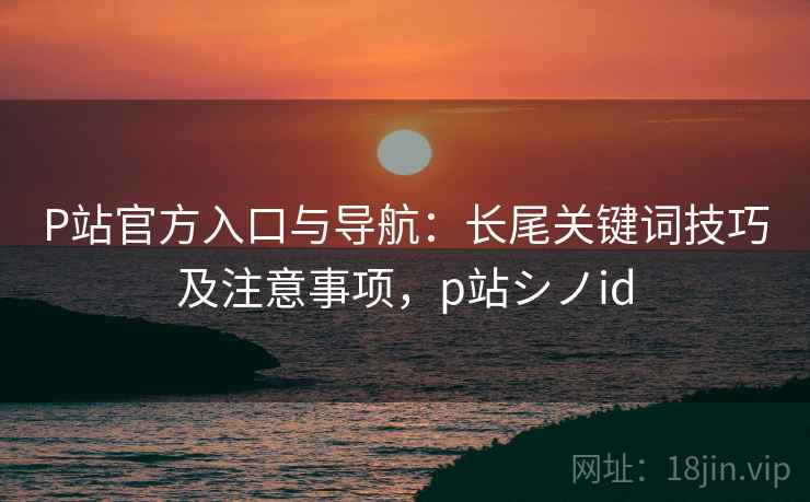 P站官方入口与导航：长尾关键词技巧及注意事项，p站シノid