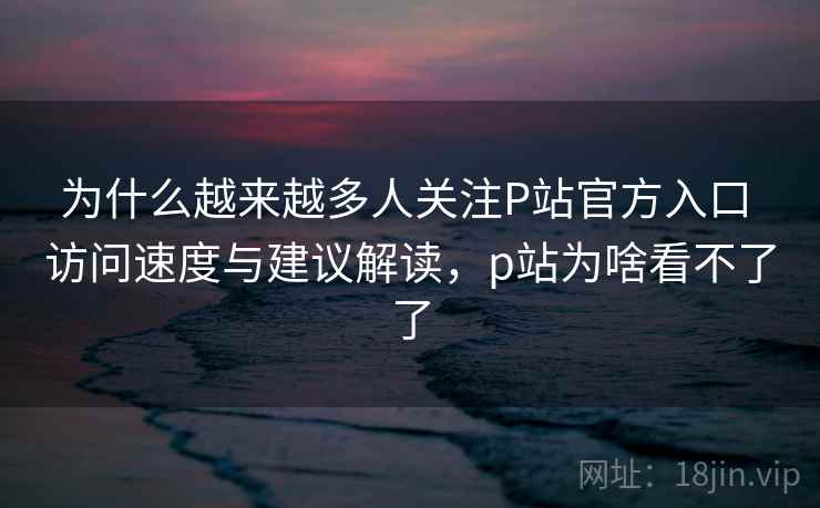 为什么越来越多人关注P站官方入口 访问速度与建议解读，p站为啥看不了了