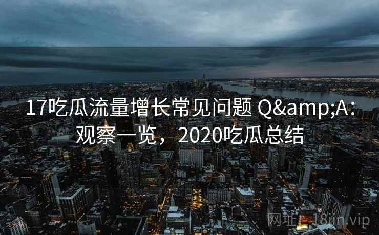 17吃瓜流量增长常见问题 Q&A：观察一览，2020吃瓜总结