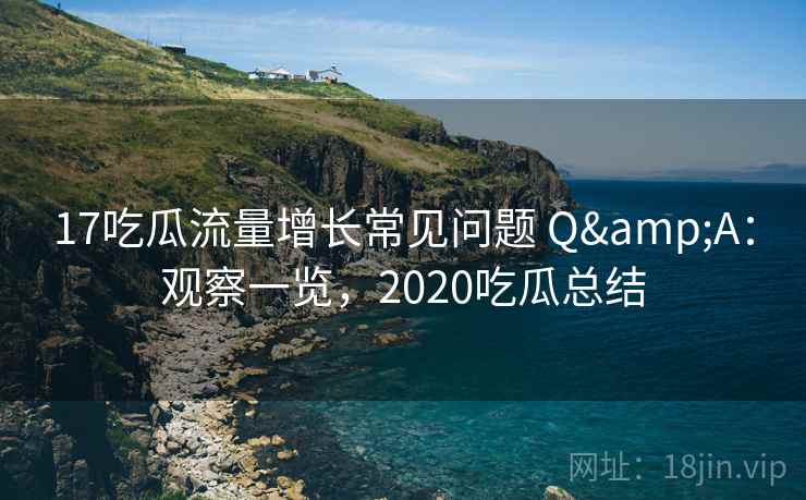 17吃瓜流量增长常见问题 Q&A：观察一览，2020吃瓜总结