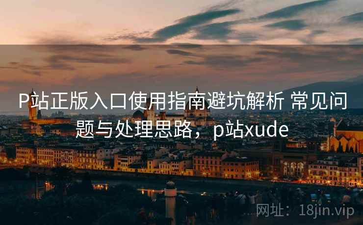 P站正版入口使用指南避坑解析 常见问题与处理思路，p站xude