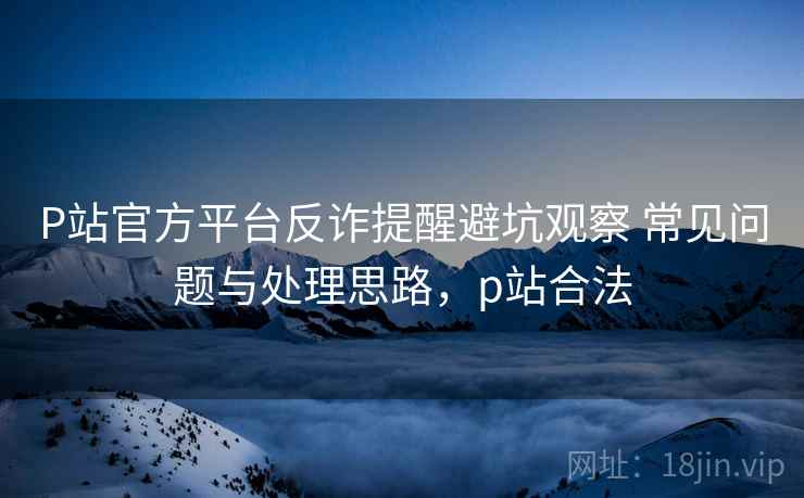 P站官方平台反诈提醒避坑观察 常见问题与处理思路，p站合法