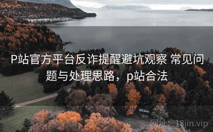 P站官方平台反诈提醒避坑观察 常见问题与处理思路，p站合法