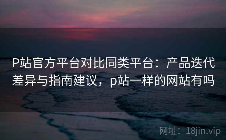 P站官方平台对比同类平台：产品迭代差异与指南建议，p站一样的网站有吗