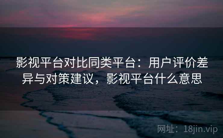 影视平台对比同类平台：用户评价差异与对策建议，影视平台什么意思