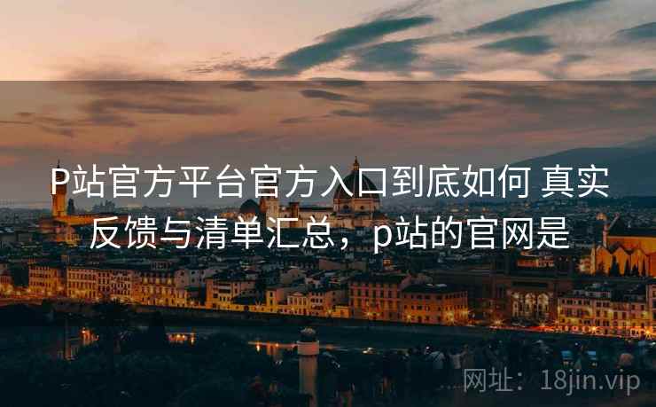 P站官方平台官方入口到底如何 真实反馈与清单汇总，p站的官网是